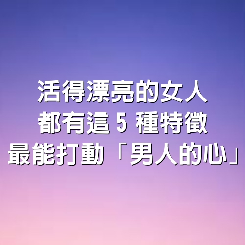 活得漂亮的女人，都有這5種特徵，最能打動「男人的心」