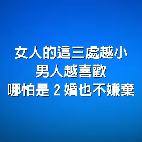 女人的這三處越小，男人越喜歡，哪怕是2婚也不嫌棄