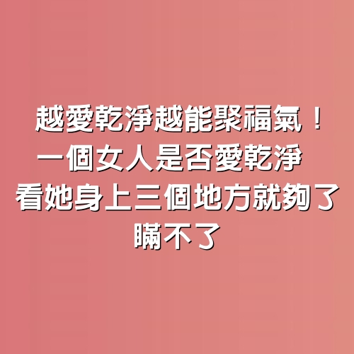 越愛乾淨越能聚福氣！一個女人是否愛乾淨，看她身上3個地方就夠了，瞞不了