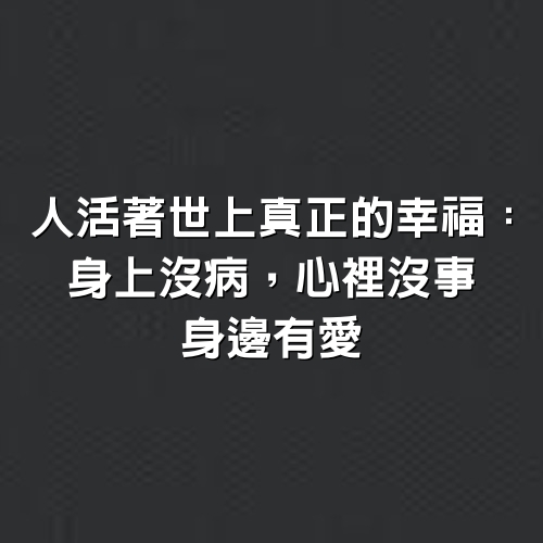 人活著世上真正的幸福：身上沒病，心裡沒事，身邊有愛