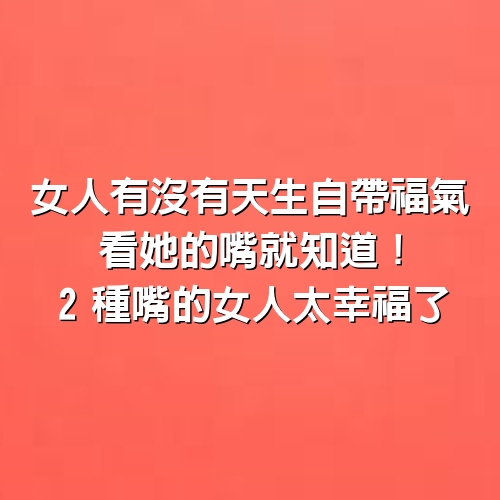 女人有沒有天生自帶福氣，看她的嘴就知道！2種嘴的女人太幸福了