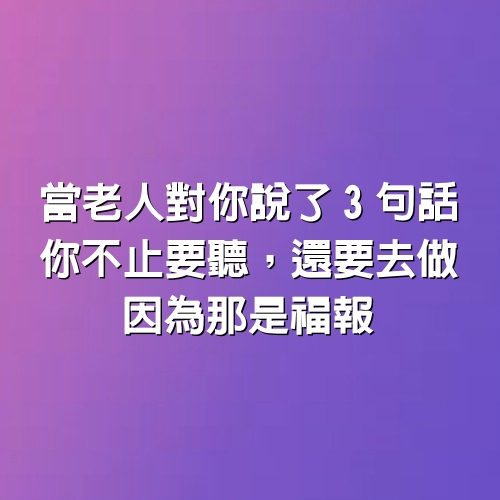 當老人對你說了3句話，你不止要聽，還要去做，因為那是福報