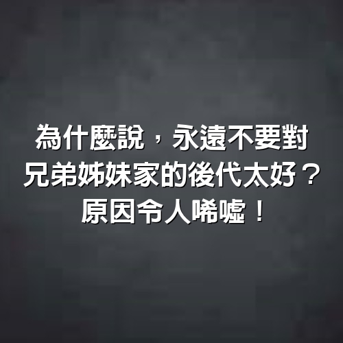 為什麼說，永遠不要對兄弟姊妹家的後代太好？原因令人唏噓！