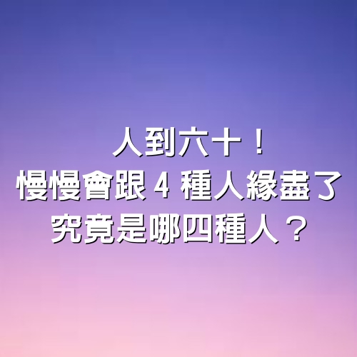 人到六十！慢慢會跟「4種人」緣盡了，究竟是哪四種人？