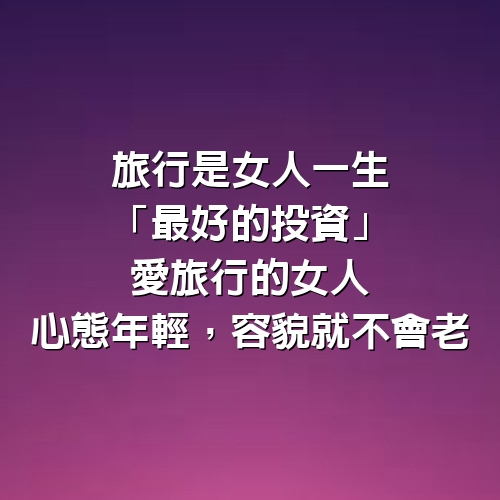 旅行是女人一生「最好的投資」，愛旅行的女人，心態年輕，容貌就不會老 ~