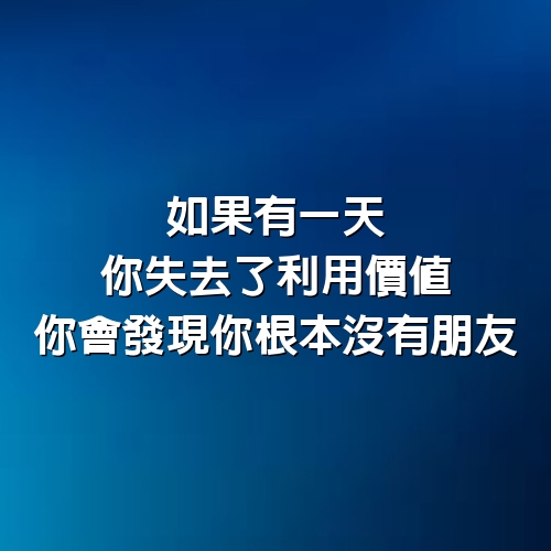 如果有一天，你失去了利用價值，你會發現你根本沒有朋友