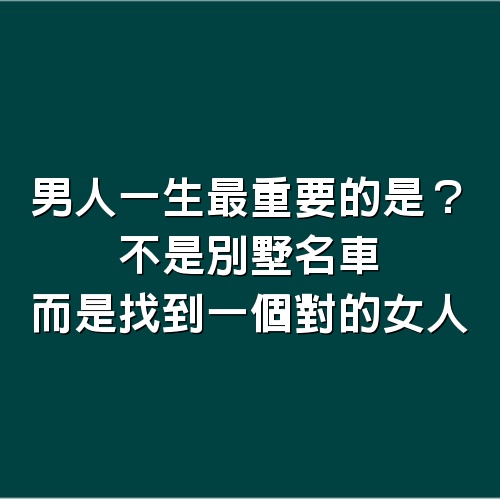 男人一生最重要的是？不是別墅名車，而是找到一個對的女人