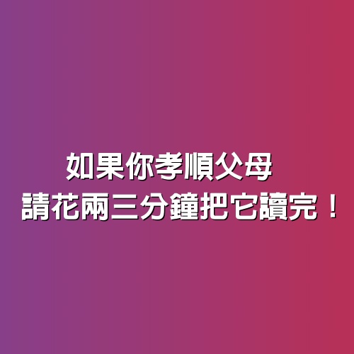 如果你孝順父母，請花兩三分鐘把它讀完！