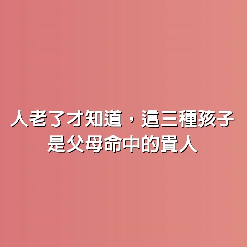 人老了才知道，這三種孩子，是父母命中的貴人