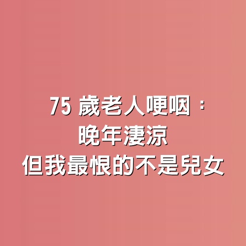 75歲老人哽咽：晚年淒涼，但我最恨的不是兒女