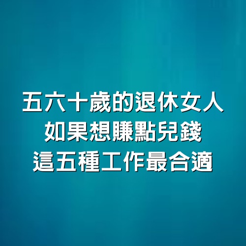 五六十歲的退休女人，如果想賺點兒錢，這5種工作最合適