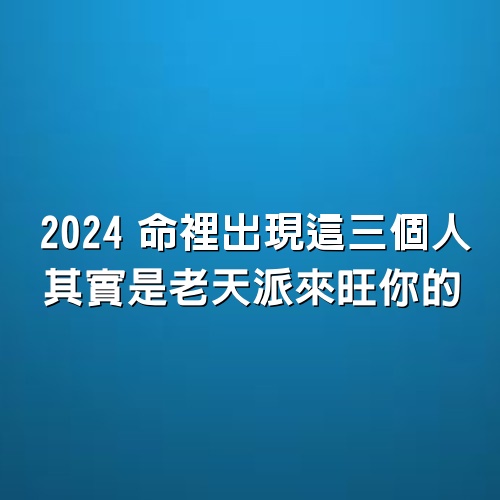 2024，命裡出現這三個人，其實是老天派來旺你的！