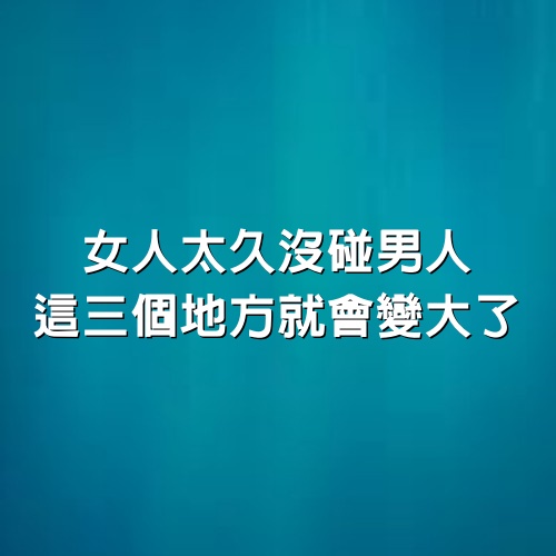 女人太久沒碰男人，「這三個地方」就會「變大」了！